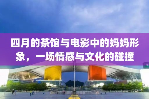 四月的茶館與電影中的媽媽形象，一場情感與文化的碰撞