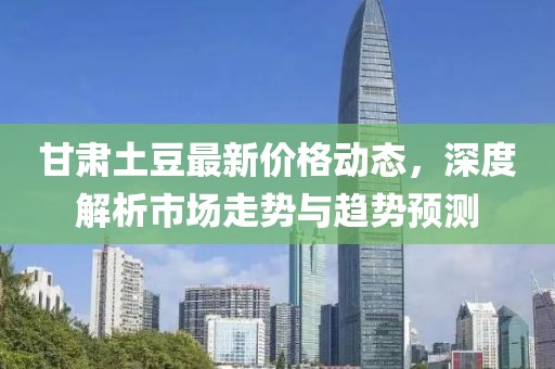 甘肅土豆最新價格動態(tài)，深度解析市場走勢與趨勢預(yù)測
