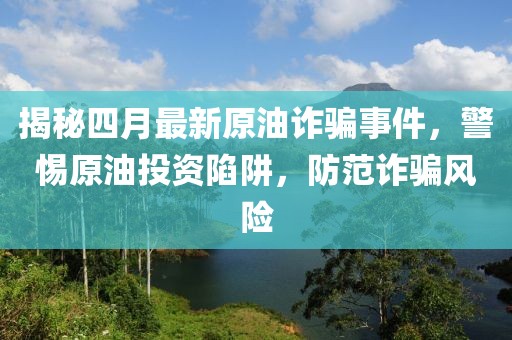 揭秘四月最新原油詐騙事件，警惕原油投資陷阱，防范詐騙風(fēng)險