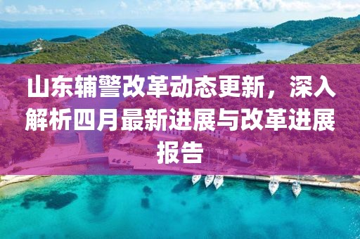 山東輔警改革動(dòng)態(tài)更新，深入解析四月最新進(jìn)展與改革進(jìn)展報(bào)告