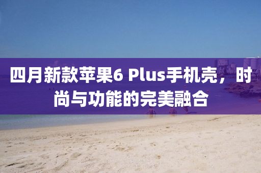 四月新款蘋果6 Plus手機(jī)殼，時(shí)尚與功能的完美融合