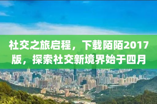 社交之旅啟程，下載陌陌2017版，探索社交新境界始于四月