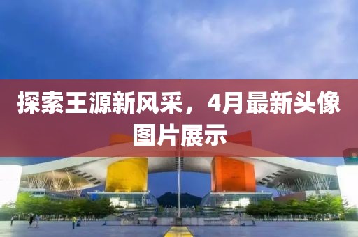 探索王源新風(fēng)采，4月最新頭像圖片展示