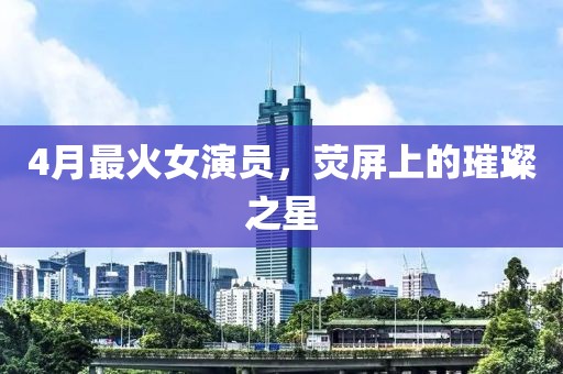 4月最火女演員，熒屏上的璀璨之星