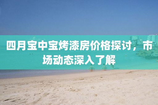 四月寶中寶烤漆房價格探討，市場動態(tài)深入了解