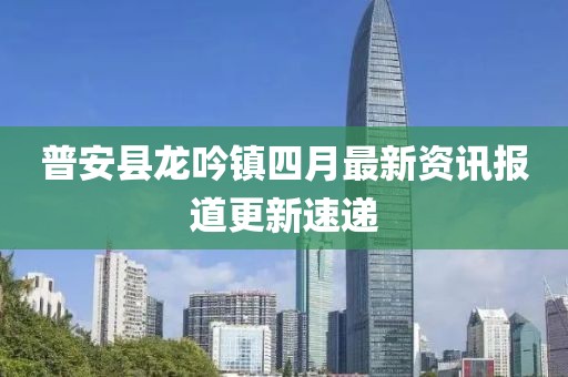 普安縣龍吟鎮(zhèn)四月最新資訊報(bào)道更新速遞