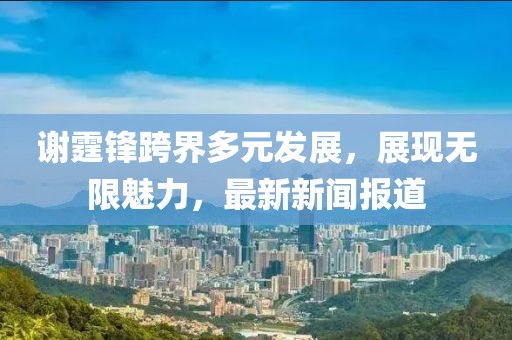謝霆鋒跨界多元發(fā)展，展現無限魅力，最新新聞報道