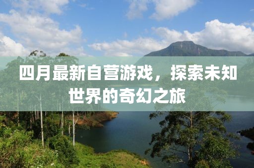 四月最新自營游戲，探索未知世界的奇幻之旅