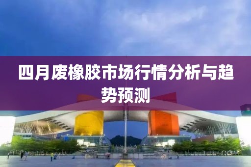 四月廢橡膠市場行情分析與趨勢預(yù)測