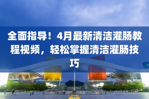 全面指導(dǎo)！4月最新清潔灌腸教程視頻，輕松掌握清潔灌腸技巧