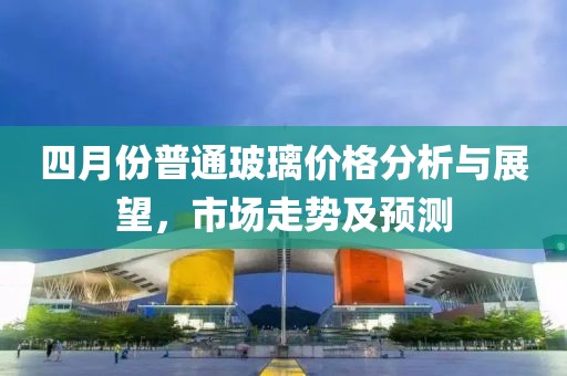 四月份普通玻璃價格分析與展望，市場走勢及預(yù)測