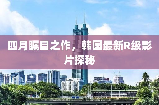 四月矚目之作，韓國(guó)最新R級(jí)影片探秘