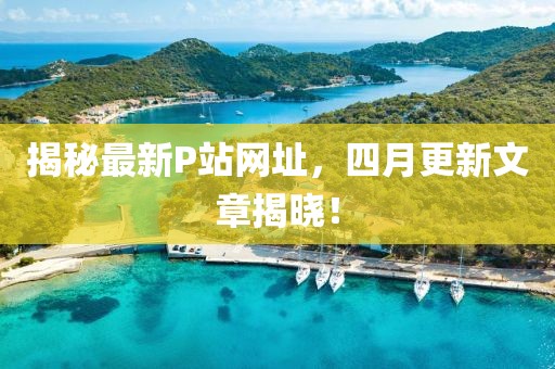 揭秘最新P站網(wǎng)址，四月更新文章揭曉！