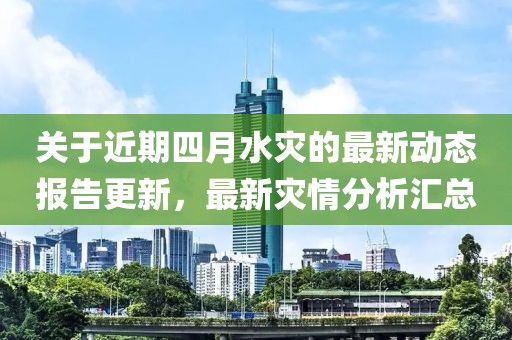 關(guān)于近期四月水災(zāi)的最新動態(tài)報告更新，最新災(zāi)情分析匯總