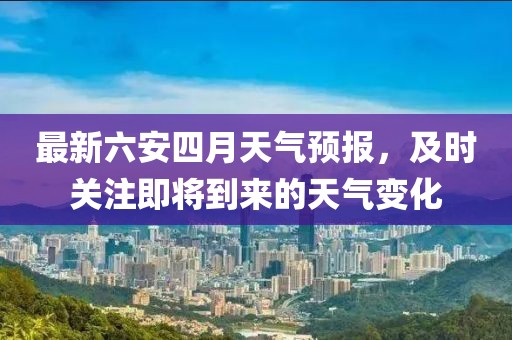 最新六安四月天氣預(yù)報，及時關(guān)注即將到來的天氣變化