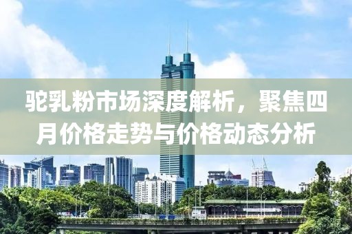 駝乳粉市場深度解析，聚焦四月價(jià)格走勢與價(jià)格動(dòng)態(tài)分析