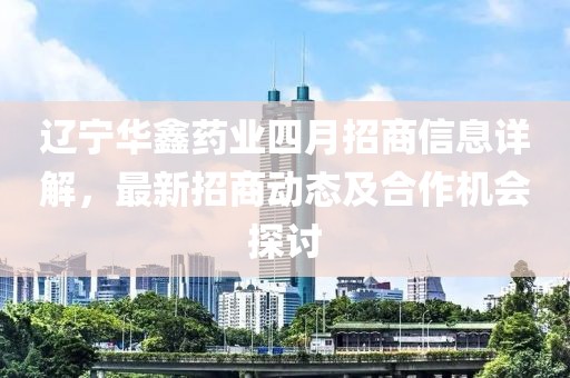 遼寧華鑫藥業(yè)四月招商信息詳解，最新招商動(dòng)態(tài)及合作機(jī)會(huì)探討