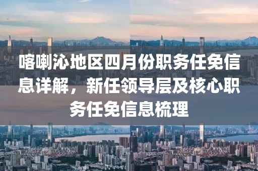 喀喇沁地區(qū)四月份職務(wù)任免信息詳解，新任領(lǐng)導(dǎo)層及核心職務(wù)任免信息梳理