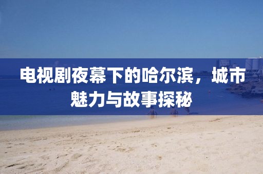 電視劇夜幕下的哈爾濱，城市魅力與故事探秘