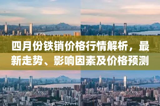 四月份鐵銷價(jià)格行情解析，最新走勢、影響因素及價(jià)格預(yù)測