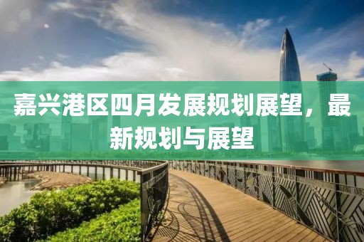 嘉興港區(qū)四月發(fā)展規(guī)劃展望，最新規(guī)劃與展望