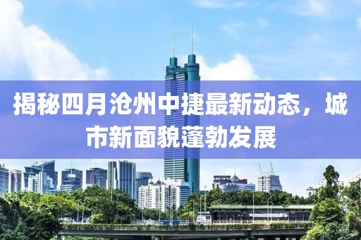 揭秘四月滄州中捷最新動態(tài)，城市新面貌蓬勃發(fā)展
