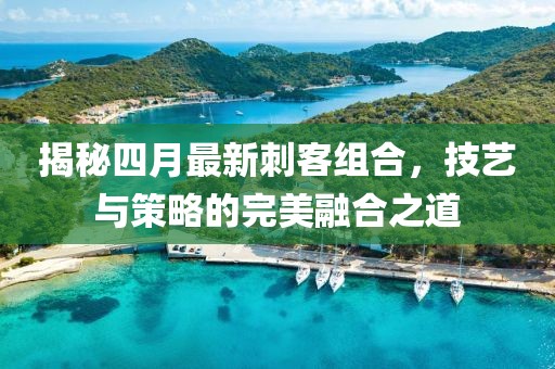揭秘四月最新刺客組合，技藝與策略的完美融合之道
