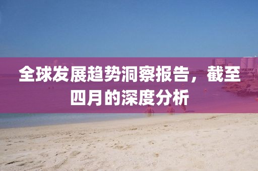 全球發(fā)展趨勢洞察報告，截至四月的深度分析