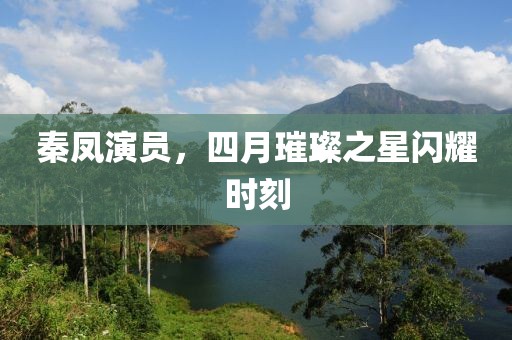 秦鳳演員，四月璀璨之星閃耀時(shí)刻