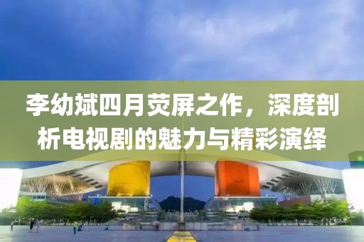 李幼斌四月熒屏之作，深度剖析電視劇的魅力與精彩演繹