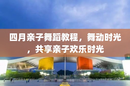 四月親子舞蹈教程，舞動時光，共享親子歡樂時光