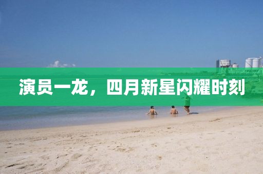 演員一龍，四月新星閃耀時刻