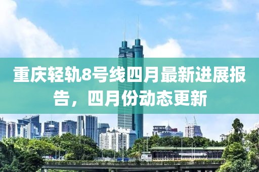 重慶輕軌8號(hào)線四月最新進(jìn)展報(bào)告，四月份動(dòng)態(tài)更新