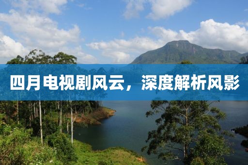 四月電視劇風(fēng)云，深度解析風(fēng)影