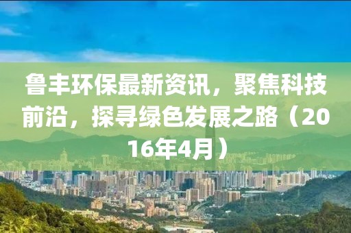 魯豐環(huán)保最新資訊，聚焦科技前沿，探尋綠色發(fā)展之路（2016年4月）