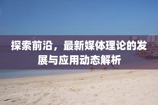 探索前沿，最新媒體理論的發(fā)展與應(yīng)用動態(tài)解析