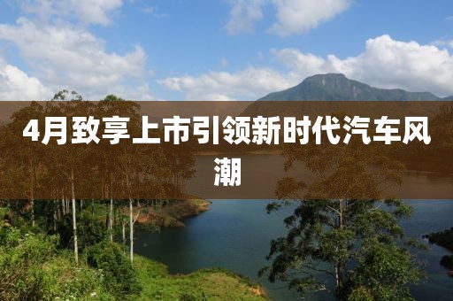 4月致享上市引領(lǐng)新時代汽車風(fēng)潮