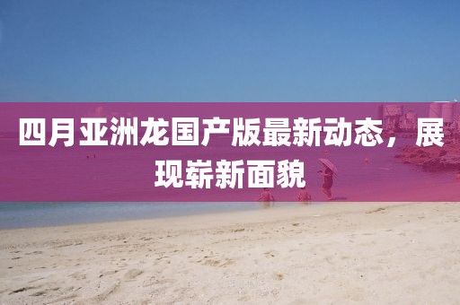 四月亞洲龍國(guó)產(chǎn)版最新動(dòng)態(tài)，展現(xiàn)嶄新面貌