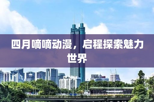 四月嘀嘀動(dòng)漫，啟程探索魅力世界