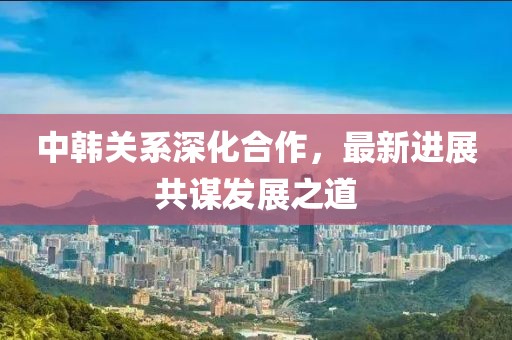 中韓關(guān)系深化合作，最新進(jìn)展共謀發(fā)展之道