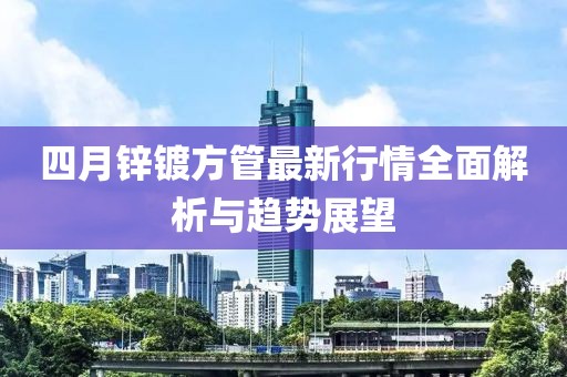 四月鋅鍍方管最新行情全面解析與趨勢展望