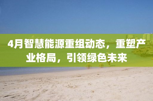 4月智慧能源重組動(dòng)態(tài)，重塑產(chǎn)業(yè)格局，引領(lǐng)綠色未來(lái)