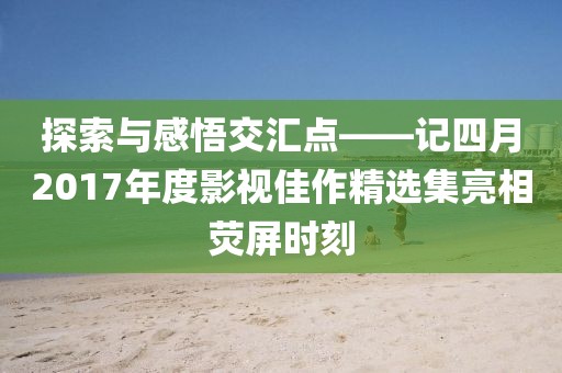 探索與感悟交匯點(diǎn)——記四月2017年度影視佳作精選集亮相熒屏?xí)r刻