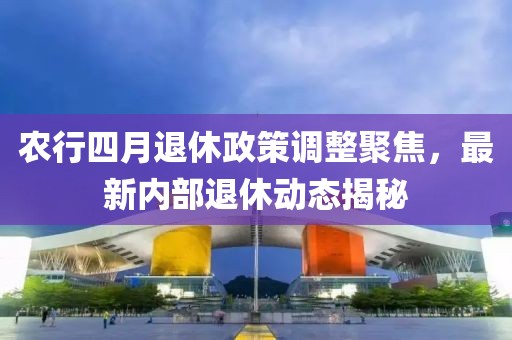 農(nóng)行四月退休政策調(diào)整聚焦，最新內(nèi)部退休動(dòng)態(tài)揭秘