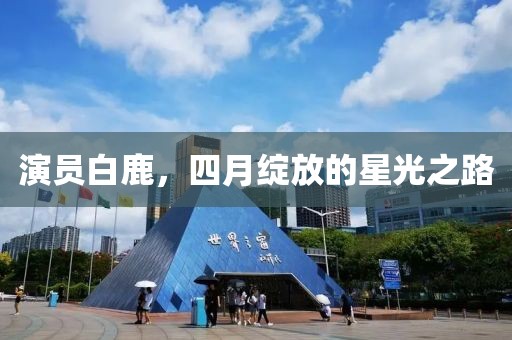 演員白鹿，四月綻放的星光之路