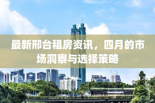 最新邢臺租房資訊，四月的市場洞察與選擇策略