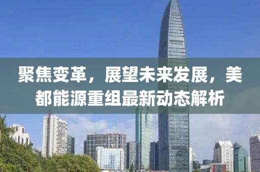 聚焦變革，展望未來發(fā)展，美都能源重組最新動(dòng)態(tài)解析