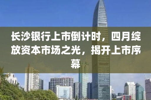 長沙銀行上市倒計時，四月綻放資本市場之光，揭開上市序幕