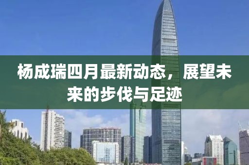 楊成瑞四月最新動(dòng)態(tài)，展望未來的步伐與足跡