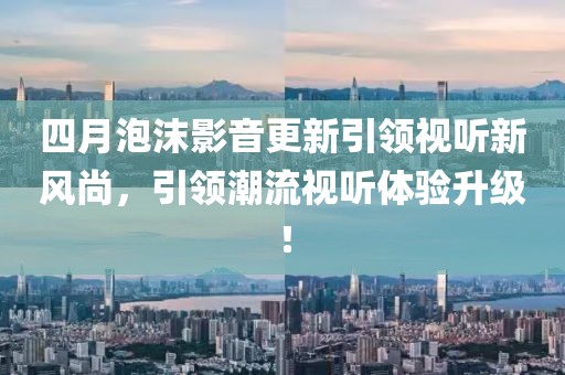 四月泡沫影音更新引領(lǐng)視聽新風(fēng)尚，引領(lǐng)潮流視聽體驗(yàn)升級(jí)！